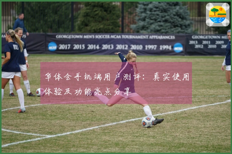 华体会手机端用户测评:真实使用体验及功能亮点分享