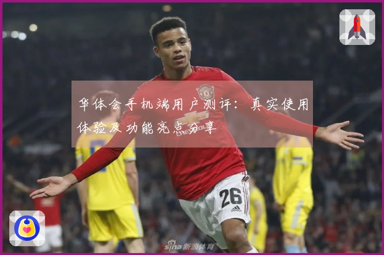 华体会手机端用户测评：真实使用体验及功能亮点分享