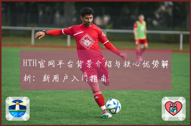 HTH官网平台背景介绍与核心优势解析：新用户入门指南